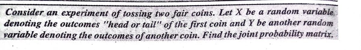 Consider an experiment of tossing two fair coins. Let X be a random variable
denoting the outcomes "head or tail" of the first coin and Y be another random
variable denoting the outcomes of another coin. Find the joint probability matrix.
