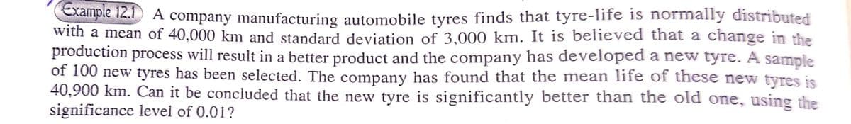 le 12.1 A company manufacturing automobile tyres finds that tyre-life is normally distributed
with a mean of 40,000 km and standard deviation of 3,000 km. It is believed that a change in the
production process will result in a better product and the company has developed a new tyre. A sample
of 100 new tyres has been selected. The company has found that the mean life of these new tyres is
40,900 km. Can it be concluded that the new tyre is significantly better than the old one, using the
significance level of 0.01?
