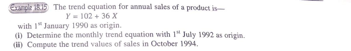 Example 18.15 The trend equation for annual sales of a product is–
Y = 102 + 36 X
with 1s January 1990 as origin.
(i) Determine the monthly trend equation with 1ª July 1992 as origin.
(ii) Compute the trend values of sales in October 1994.
st
