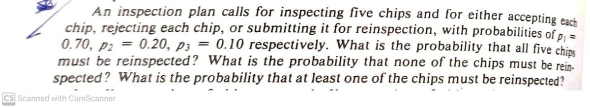 An inspection plan calls for inspecting five chips and for either accepting each
chip, rejecting each chip, or submitting it for reinspection, with probabilities of p, =
0.70, p2 = 0.20, p3 =
must be reinspected? What is the probability that none of the chips must be rein-
spected? What is the probability that at least one of the chips must be reinspected?
0.10 respectively. What is the probability that all five chips
CS Scanned with CamScanner

