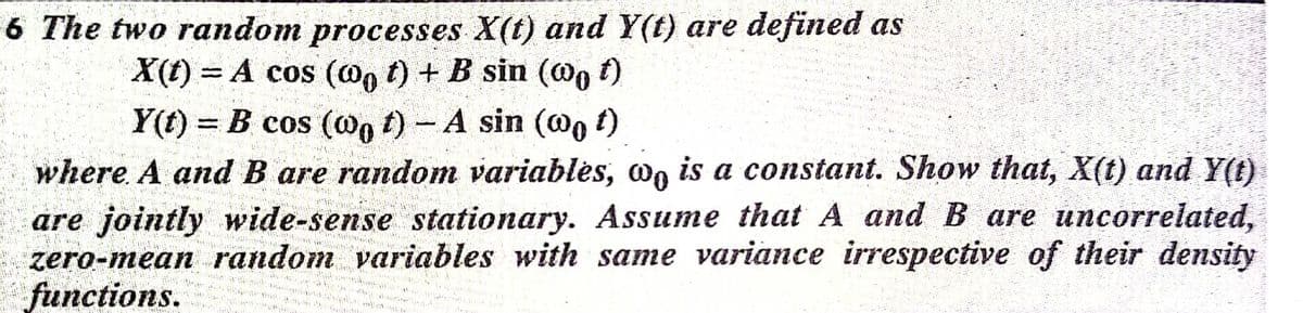 6 The two random processes X(t) and Y(t) are defined as
X(t) = A cos (@n t) + B sin (@o f)
Y(t) = B cos (@n t)- A sin (@o t)
where. A and B are random variablės, wn is a constant. Show that, X(t) and Y(t)
are jointly wide-sense stationary. Assume that A and B are uncorrelated,
zero-mean random variables with same variance irrespective of their density
functions.
