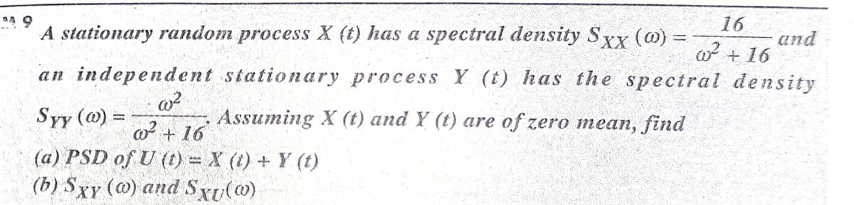 16
A stationary random process X (t) has a spectral density Sxx (@) =
and
w + 16
an independent stationary process Y (t) has the spectral density
Syy (@) =
Assuming X (t) and Y (t) are of zero mean, find
o + 16
(a) PSD of U (t) = X (t) + Y (t)
(b) Sxy (@) and Sxu(@)

