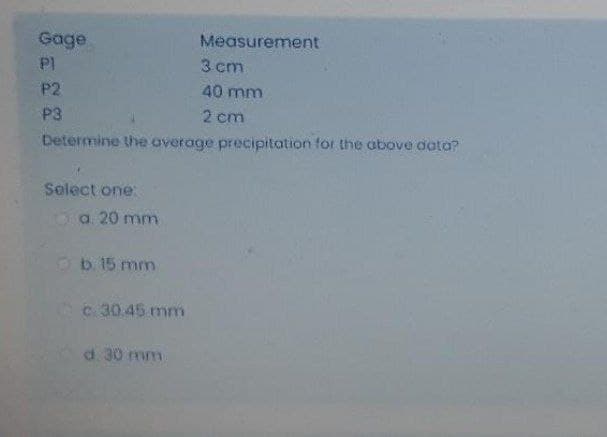 Gage
PI
Measurement
3 cm
P2
40 mm
P3
2 cm
Determine the average precipitation for the above data?
Select one:
Oa. 20 mm
b 15 mm
c.30.45 mm
d. 30 mm
