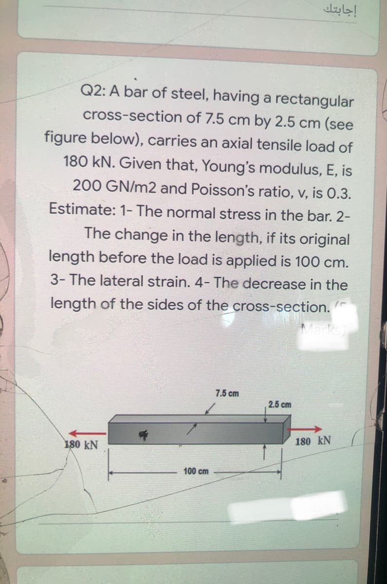 إجابتك
Q2: A bar of steel, having a rectangular
cross-section of 7.5 cm by 2.5 cm (see
figure below), carries an axial tensile load of
180 kN. Given that, Young's modulus, E, is
200 GN/m2 and Poisson's ratio, v, is 0.3.
Estimate: 1-The normal stress in the bar. 2-
The change in the length, if its original
length before the load is applied is 100 cm.
3- The lateral strain. 4- The decrease in the
length of the sides of the cross-section.
Marks)
7.5 cm
2.5 cm
180 kN
180 kN
100 cm
