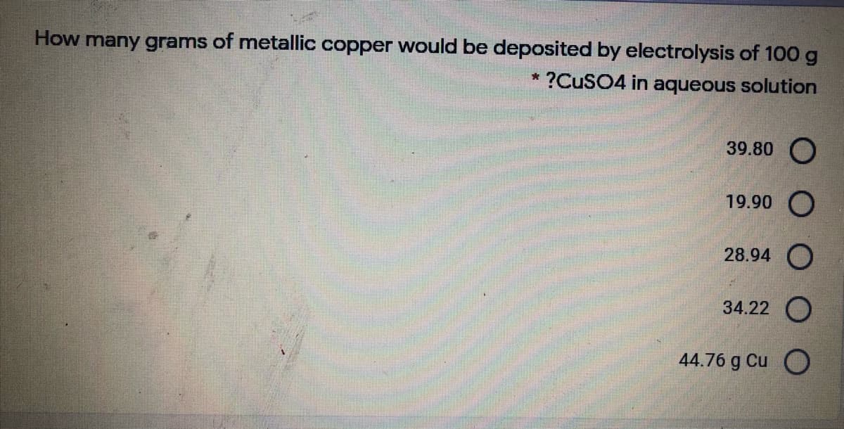 How many grams of metallic copper would be deposited by electrolysis of 100 g
* ?CUSO4 in aqueous solution
39.80 O
19.90 O
28.94 O
34.22 O
44.76 g Cu O
