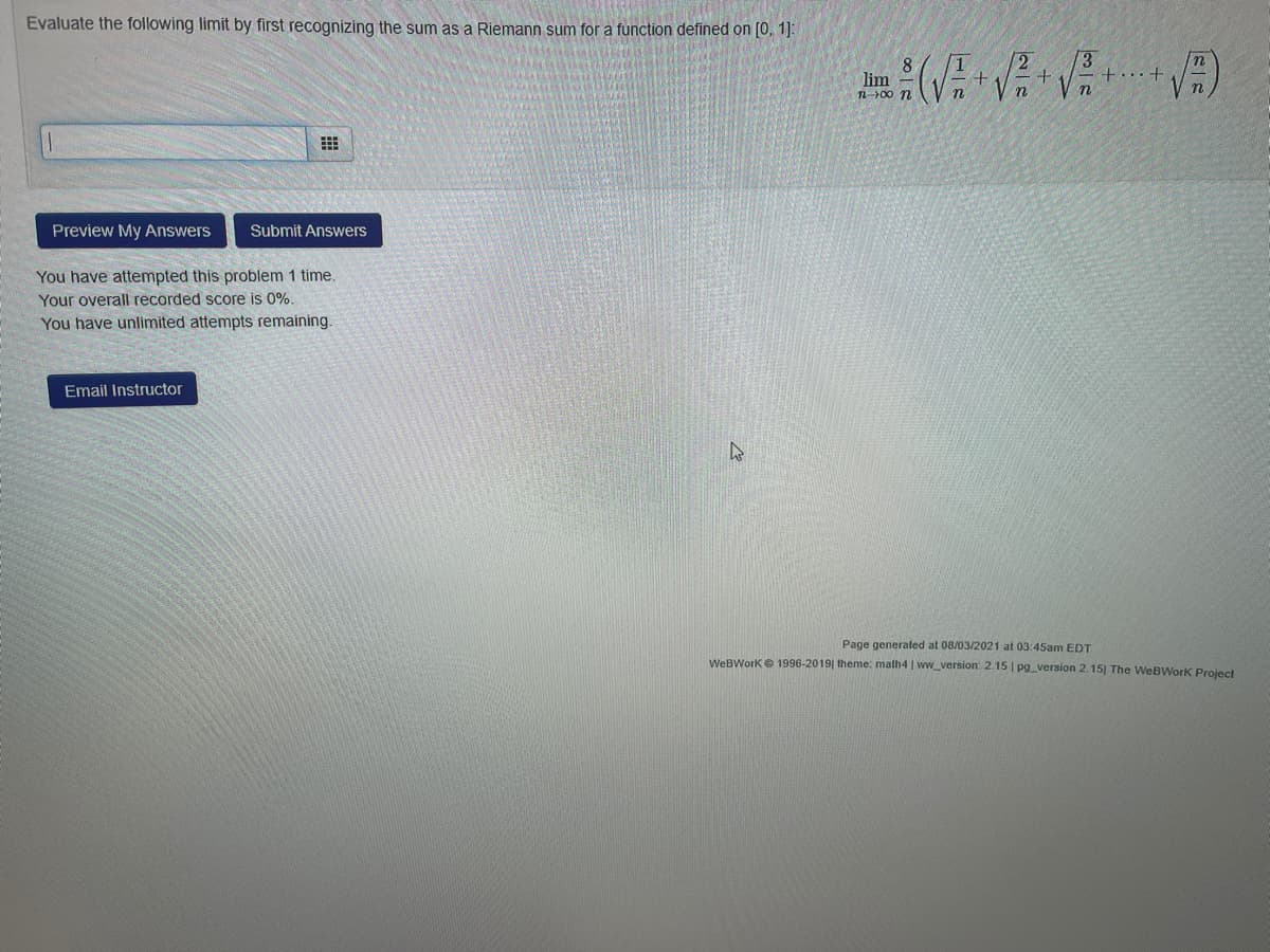 Evaluate the following limit by first recognizing the sum as a Riemann sum for a function defined on [0, 1]:
+...+
lim
n-00 n
Preview My Answers
Submit Answers
You have attempted this problem 1 time.
Your overall recorded score is 0%.
You have unlimited attempts remaining.
Email Instructor
Page generated at 08/03/2021 at 03:45am EDT
WeBWorke 1996-2019| theme: malh4 | wwversion: 2.15 | pg version 2.15] The WeBWork Project
