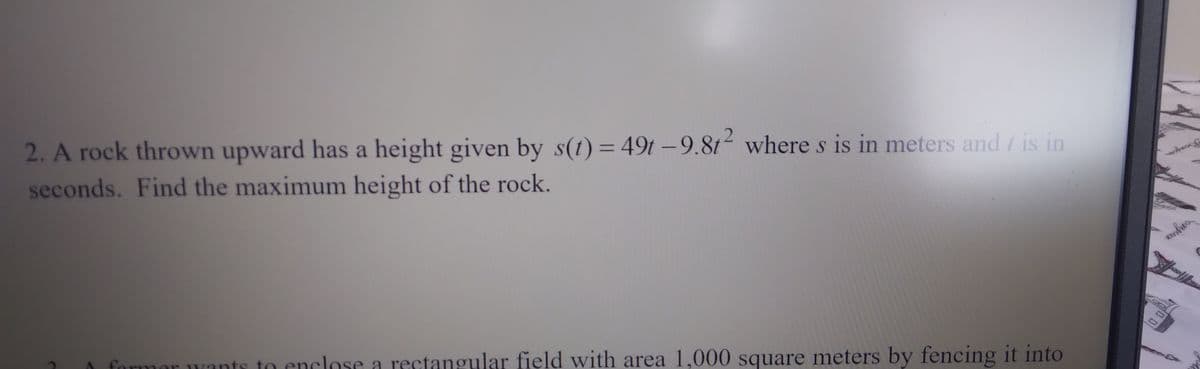 2. A rock thrown upward has a height given by s(1) = 49t -9.81 wheres is in meters and / is in
seconds. Find the maximum height of the rock.
formor wants to enclose a rectangular field with area 1,000 square meters by fencing it into
