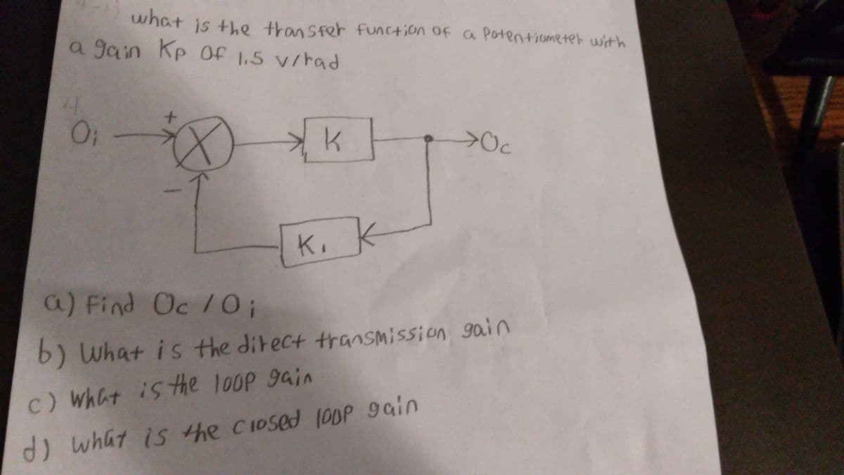 what
is +he transfer function ofa Potentiometer with
a gain Kp Of 1,5 v/rad
O: -
K. k
a) Find Oc /0;
b) What is the ditect transmission 9ain
c) what is the loop gain
d) what is the cIosed 10UP gain
