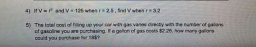 4) IfVer and V = 125 whenr=2.5, find V when r=3.2
5) The total cost of filling up your car with gas varies directly with the number of gallons
of gasoline you are purchasing. If a gallon of gas costs $2.25, how many gallons
could you purchase for 18$?
