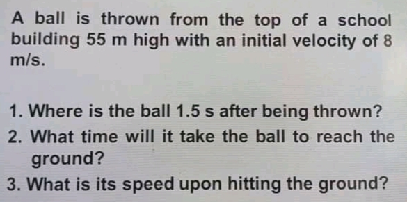 A ball is thrown from the top of a school
building 55 m high with an initial velocity of 8
m/s.
1. Where is the ball 1.5 s after being thrown?
2. What time will it take the ball to reach the
ground?
3. What is its speed upon hitting the ground?
