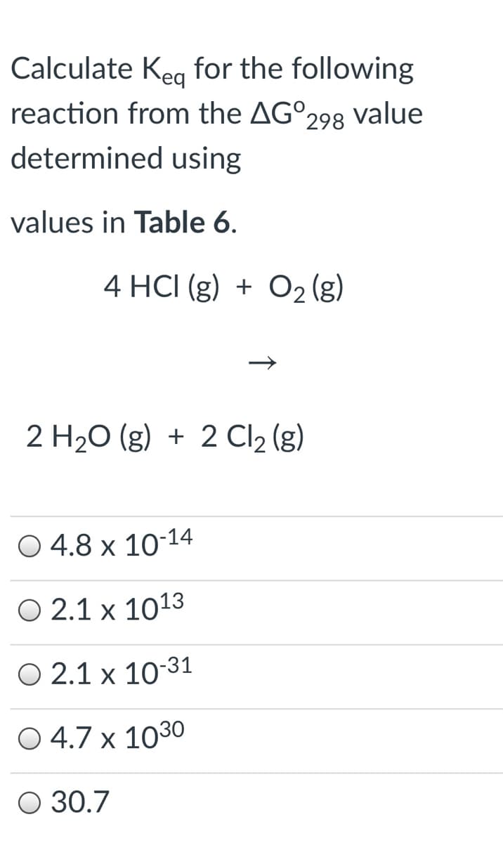 Calculate Keg for the following
reaction from the AG°298 Value
determined using
values in Table 6.
4 HCI (g) + O2 (g)
2 H20 (g) + 2 Cl2 (g)
O 4.8 x 10-14
O 2.1 x 1013
O 2.1 x 10-31
O 4.7 x 1030
O 30.7
