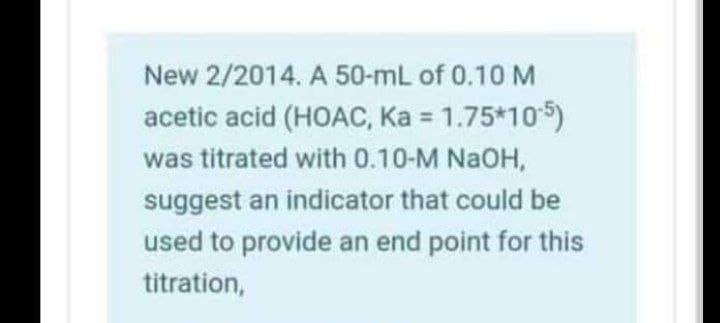New 2/2014. A 50-mL of 0.10 M
acetic acid (HOAC, Ka = 1.75*105)
was titrated with 0.10-M NaOH,
suggest an indicator that could be
used to provide an end point for this
titration,
