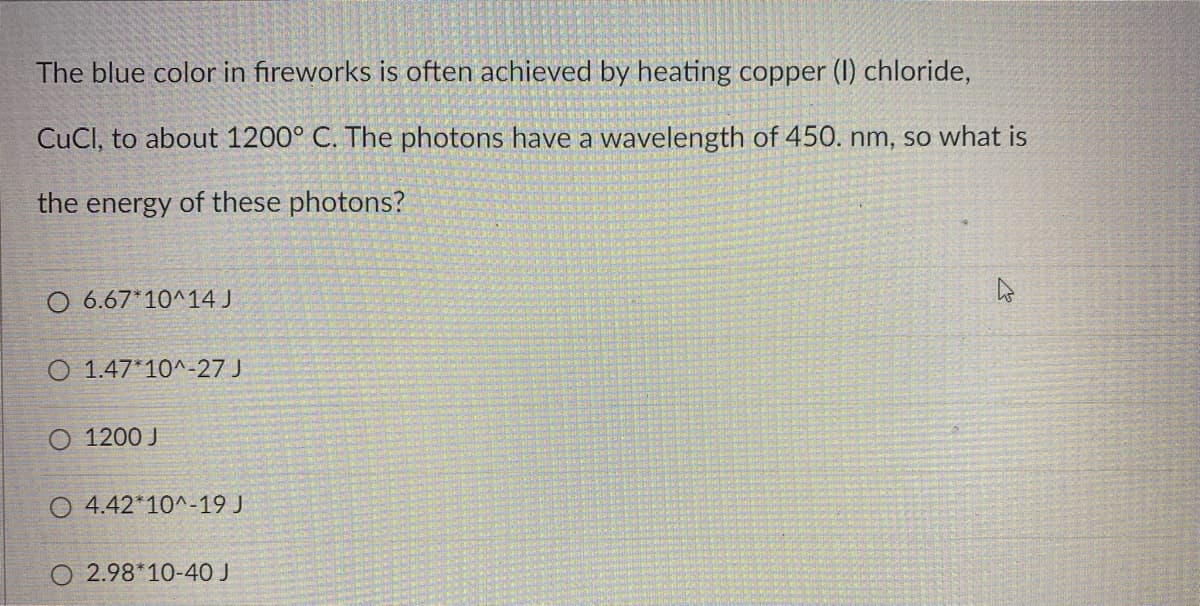 The blue color in fireworks is often achieved by heating copper (1) chloride,
CuCl, to about 1200° C. The photons have a wavelength of 450. nm, so what is
the energy of these photons?
O 6.67*10^ 14 J
O 1.47*10^-27 J
O 1200 J
O 4.42*10^-19 J
O 2.98*10-40 J
