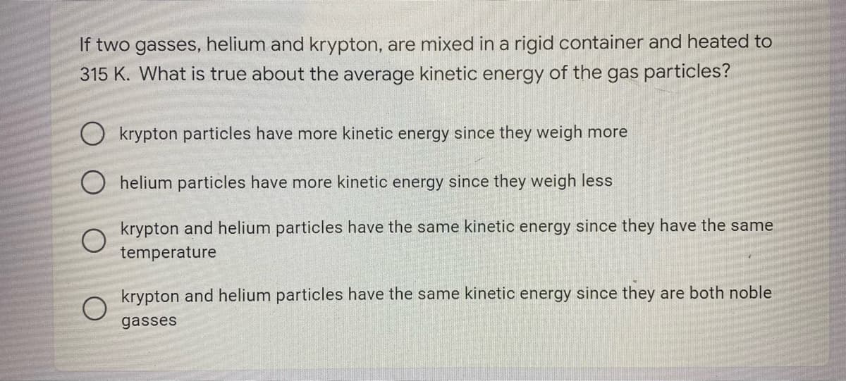 If two gasses, helium and krypton, are mixed in a rigid container and heated to
315 K. What is true about the average kinetic energy of the gas particles?
O krypton particles have more kinetic energy since they weigh more
O helium particles have more kinetic energy since they weigh less
krypton and helium particles have the same kinetic energy since they have the same
temperature
krypton and helium particles have the same kinetic energy since they are both noble
gasses
