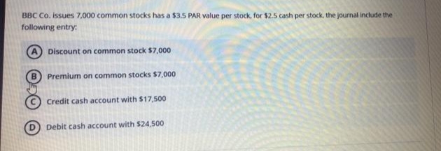 BBC Co. issues 7,000 common stocks has a $3.5 PAR value per stock, for $2.5 cash per stock, the journal include the
following entry:
Discount on common stock $7,000
Premium on common stocks $7,000
Credit cash account with $17,500
Debit cash account with $24,500
