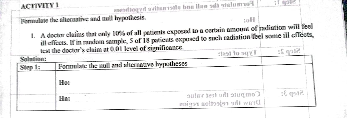 ACTIVITY 1
eatioqyd avitanr9tle bax lHun sdi stslumoA
Formulate the alternative and null hypothesis.
1. A doctor claims that only 10% of all patients exposed to a certain amount of radiation will feel
ill effècts. If in random sample, 5 of 18 patients exposed to such radiation feel some ill effects,
test the doctor's claim at 0.01 level of significance.
Solution:
Step 1:
Formulate the null and alternative hypotheses
Ho:
На:
9ulev tesi adi suqmoƆ
noigs1 noitɔoja1 sdi weid
