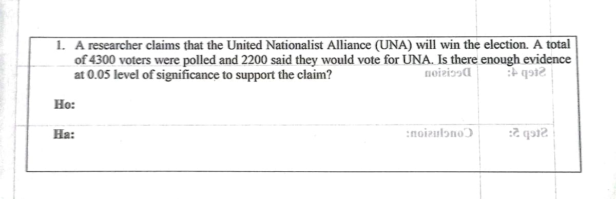 1. A researcher claims that the United Nationalist Alliance (UNA) will win the election. A total
of 4300 voters were polled and 2200 said they would vote for UNA. Is there enough evidence
at 0.05 level of significance to support the claim?
noiziosa
Н:
На:
:noizulono)
:2 qai2
