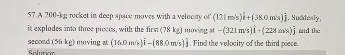 57.A 200-kg rocket in deep space moves with a velocity of (121 m/s)î+(38.0 m/s)ĵ. Suddenly,
it explodes into three pieces, with the first (78 kg) moving at -(321 m/s)î+(228 m/s)ĵ and the
second (56 kg) moving at (16.0 m/s)î -(88.0 m/s)ĵ. Find the velocity of the third piece.
Solution