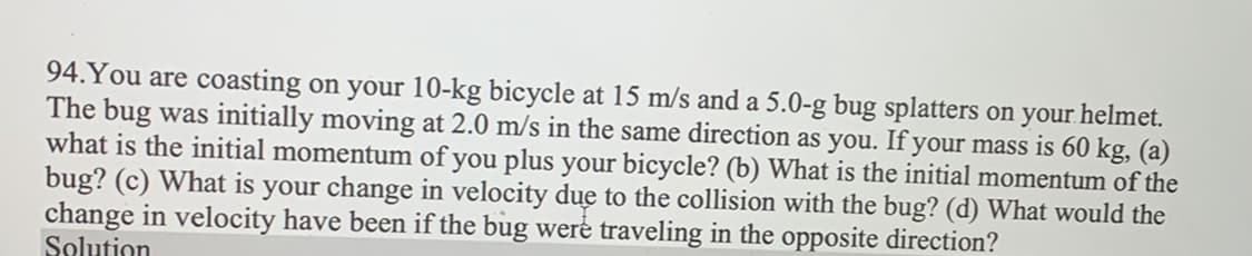 94. You are coasting on your 10-kg bicycle at 15 m/s and a 5.0-g bug splatters on your helmet.
The bug was initially moving at 2.0 m/s in the same direction as you. If your mass is 60 kg, (a)
what is the initial momentum of you plus your bicycle? (b) What is the initial momentum of the
bug? (c) What is your change in velocity due to the collision with the bug? (d) What would the
change in velocity have been if the bug were traveling in the opposite direction?
Solution