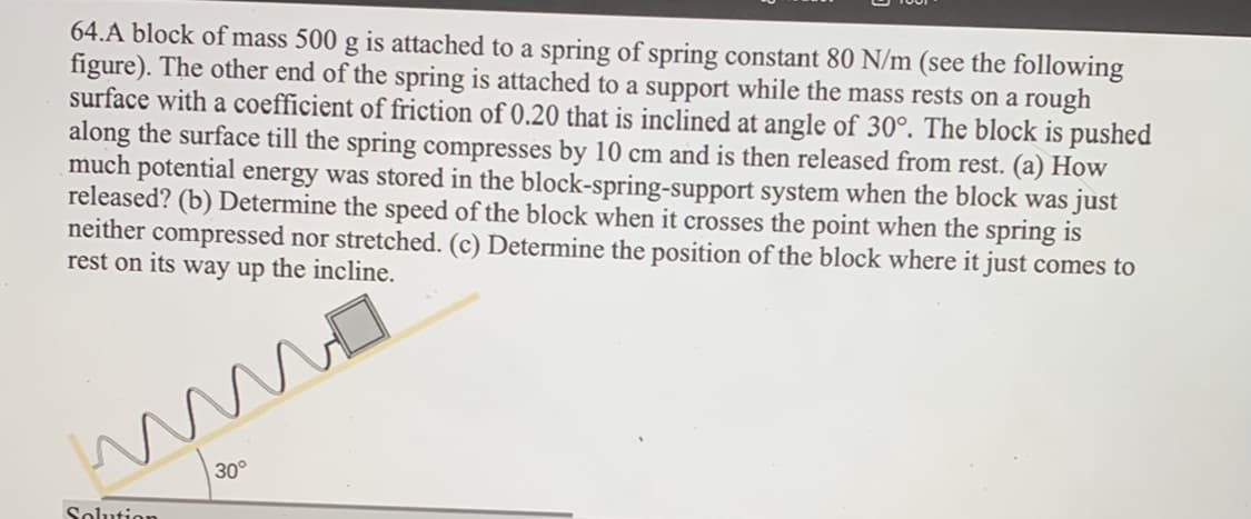 64.A block of mass 500 g is attached to a spring of spring constant 80 N/m (see the following
figure). The other end of the spring is attached to a support while the mass rests on a rough
surface with a coefficient of friction of 0.20 that is inclined at angle of 30°. The block is pushed
along the surface till the spring compresses by 10 cm and is then released from rest. (a) How
much potential energy was stored in the block-spring-support system when the block was just
released? (b) Determine the speed of the block when it crosses the point when the spring is
neither compressed nor stretched. (c) Determine the position of the block where it just comes to
rest on its way up the incline.
m
Solution
30°