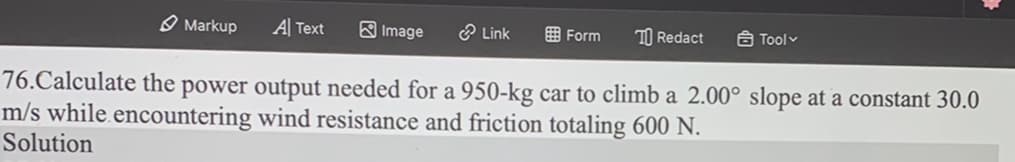 Markup A Text
76.Calculate the power output needed for a 950-kg car to climb a 2.00° slope at a constant 30.0
m/s while encountering wind resistance and friction totaling 600 N.
Solution
Image
Link
Form
TO Redact
Tool ✓