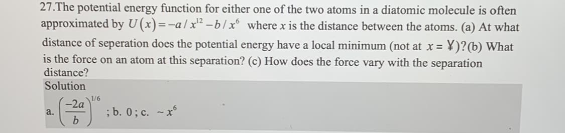 27.The potential energy function for either one of the two atoms in a diatomic molecule is often
approximated by U (x)=-a/x¹² -b/x6 where x is the distance between the atoms. (a) At what
distance of seperation does the potential energy have a local minimum (not at x = ¥)?(b) What
is the force on an atom at this separation? (c) How does the force vary with the separation
distance?
Solution
a.
-2a
b
1/6
; b. 0; c. ~x6