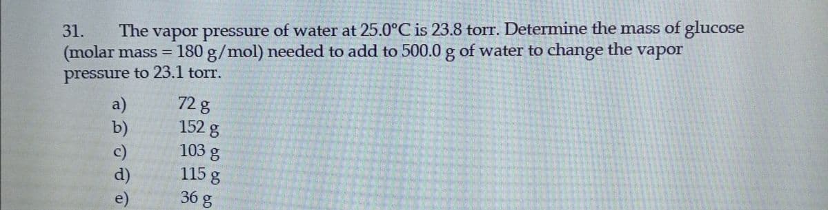 The vapor pressure
of water at 25.0°C is 23.8 torr. Determine the mass of glucose
31.
(molar mass =
180 g/mol) needed to add to 500.0 g of water to change the vapor
pressure to 23.1 torr.
a)
b)
c)
72 g
152 g
103 g
115 g
d)
36 g
