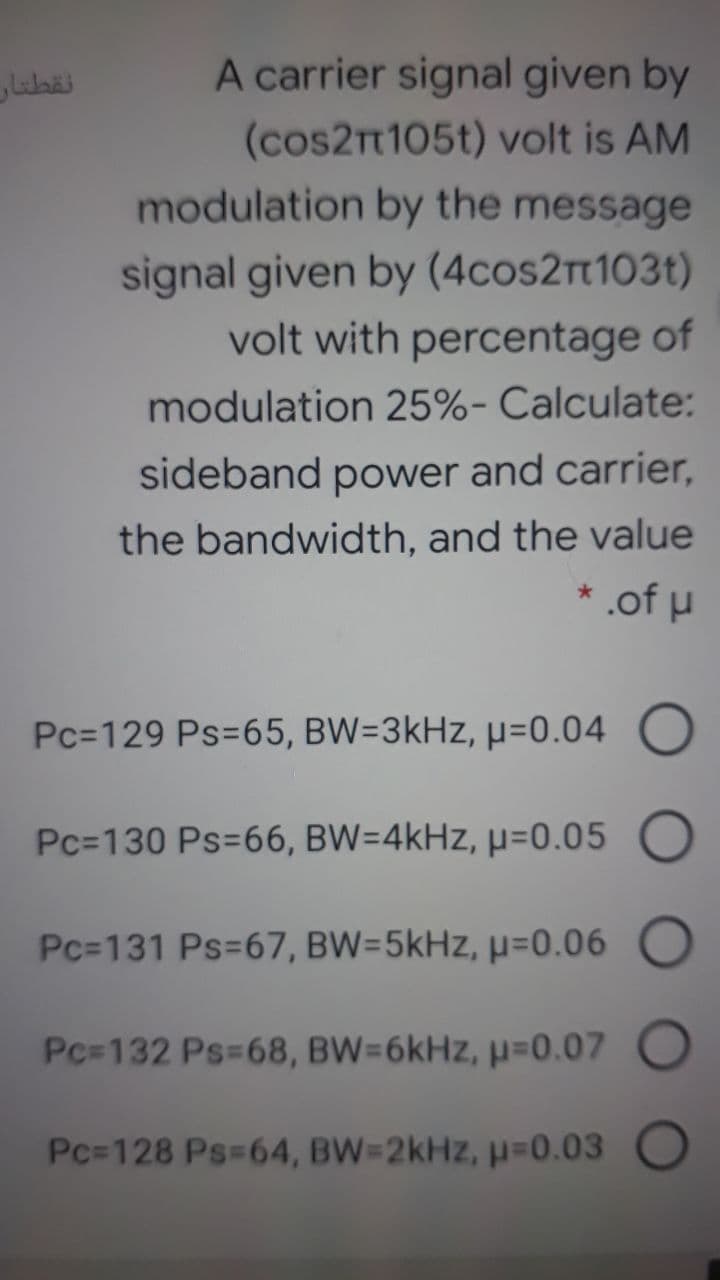 نقطتار
A carrier signal given by
(cos21105t) volt is AM
modulation by the message
signal given by (4cos2rt103t)
volt with percentage of
modulation 25%- Calculate:
sideband power and carrier,
the bandwidth, and the value
* .of u
Pc=129 Ps=65, BW=3kHz, µ=0.04
Pc=130 Ps=66, BW=4kHz, µ=0.05 O
Pc=131 Ps=67, BW=5kHz, µ=0.06 O
Pc-132 Ps-68, BW=6kHz, µ=0.07 O
Pc=128 Ps-64, BW=2kHz, p=0.03
