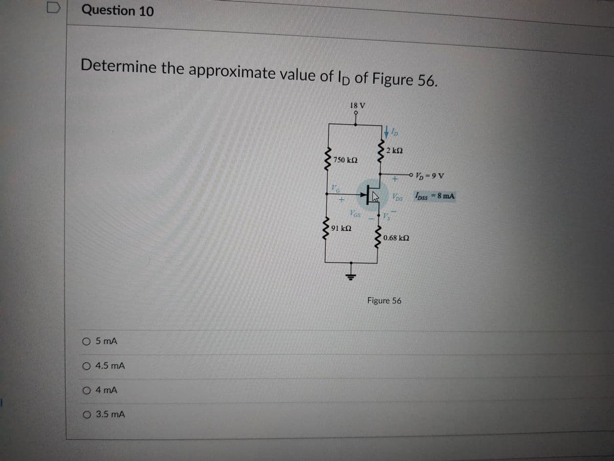 Question 10
Determine the approximate value of Ip of Figure 56.
స్్
18 V
2 k2
750 k2
-9 V
Ipss 8 mA
Ves
91 kQ
0.68 k2
Figure 56
O 5 mA
O 4.5 mA
O 4 mA
O 3.5 mA
