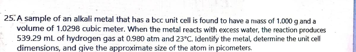 25. A sample of an alkali metal that has a bcc unit cell is found to have a mass of 1.000 g.and a
volume of 1.0298 cubic meter. When the metal reacts with excess water, the reaction produces
539.29 mL of hydrogen gas at 0.980 atm and 23°C. Identify the metal, determine the unit cell
dimensions, and give the approximate size of the atom in picometers.
