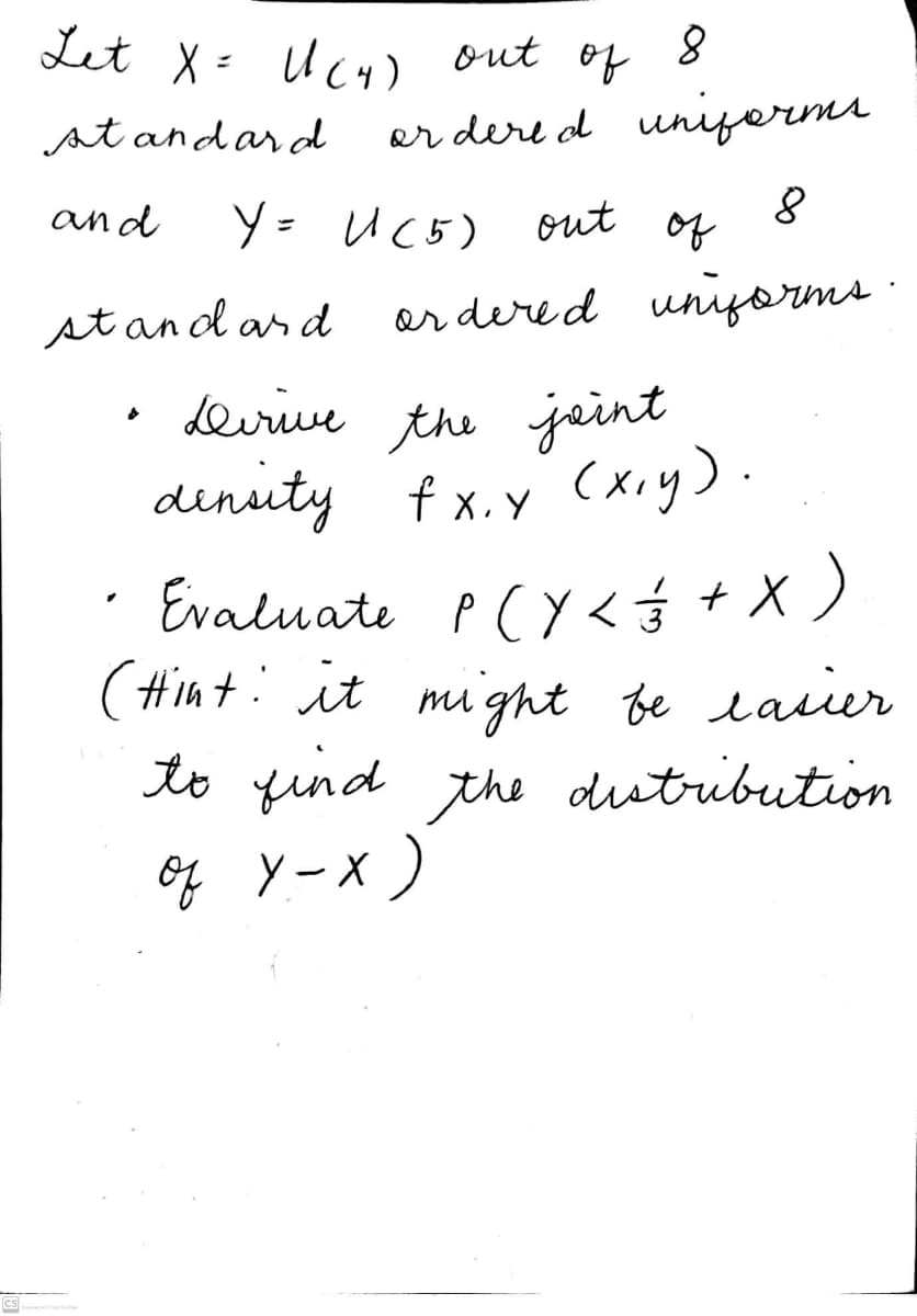 Let X= U4) out
of
st andar d
er dere d unifermi
and
Y= Uc5) out of
stand ard er dered uniyorms ·
deirive the jaint
dinsity f x.y (xiy).
Evaluate P(Y<ý + X )
(#int: it might be lasier
to find the dutribution
g yーx)
Cs
