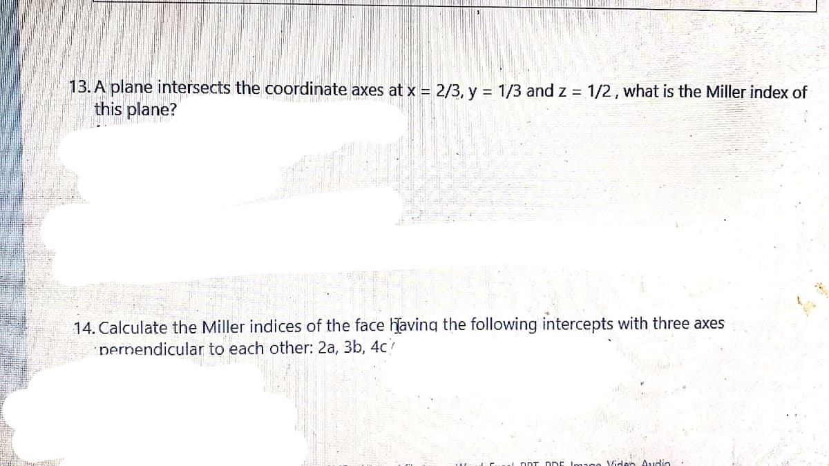 13. A plane intersects the coordinate axes at x = 2/3, y = 1/3 and z = 1/2, what is the Miller index of
this plane?
14. Calculate the Miller indices of the face having the following intercepts with three axes
perpendicular to each other: 2a, 3b, 4c
L DDT DrE Image Viden Audio
