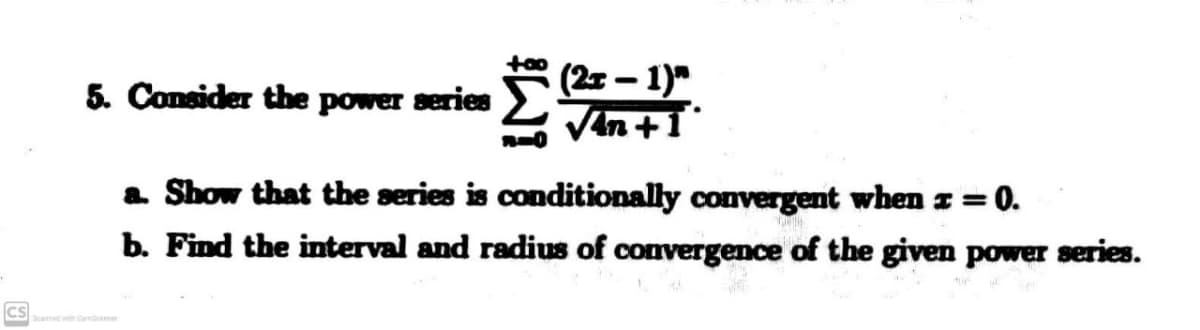 (25 – 1)"
Van +1
5. Consider the power series
a Show that the series is conditionally convergent when z =0.
%3D
b. Find the interval and radius of convergence of the given power series.
CS
