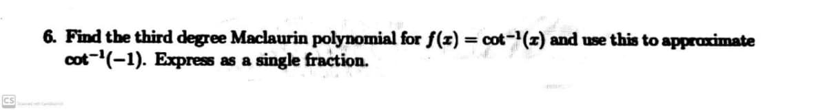 6. Find the third degree Maclaurin polynomial for f(x) = cot-(x) and use this to approximate
cot-(-1). Express as a single fraction.
CS
