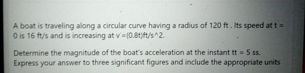 A boat is traveling along a circular curve having a radius of 120 ft. Its speed at t =
O is 16 ft/s and is increasing at v=(0.8t)ft/s^2.
%3D
Determine the magnitude of the boat's acceleration at the instant tt = 5 ss.
Express your answer to three significant figures and include the appropriate units
