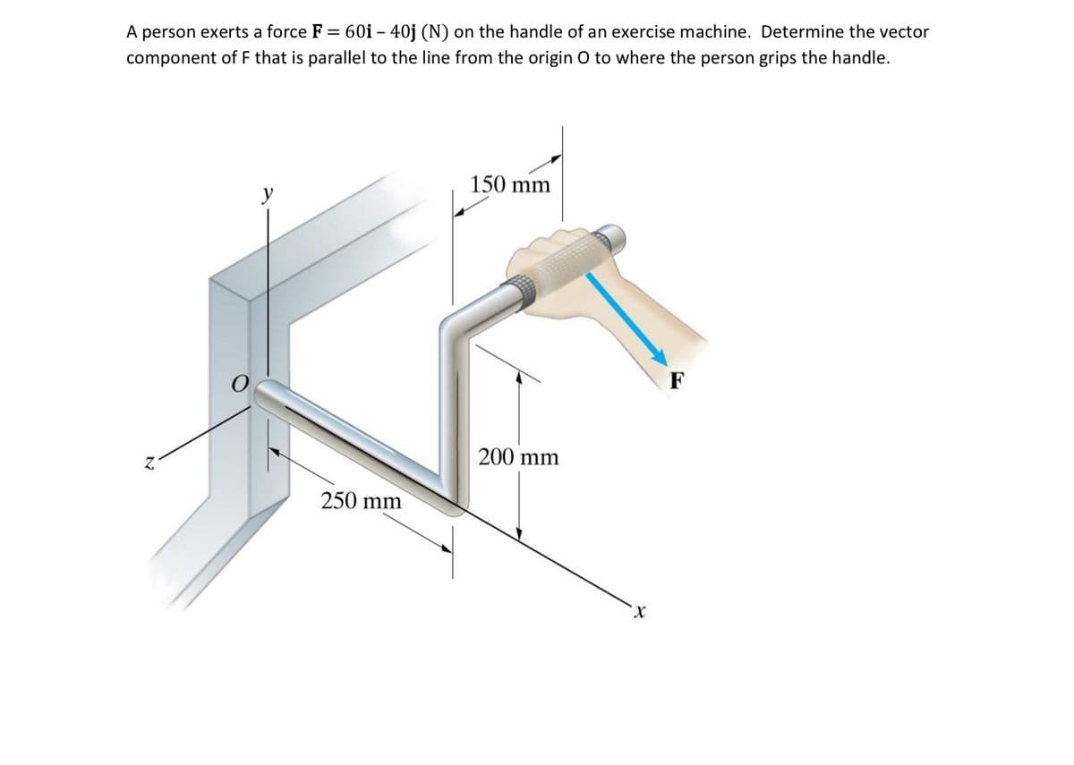 A person exerts a force F = 60i - 40j (N) on the handle of an exercise machine. Determine the vector
component of F that is parallel to the line from the origin O to where the person grips the handle.
Z
y
250 mm
150 mm
200 mm
'x
F