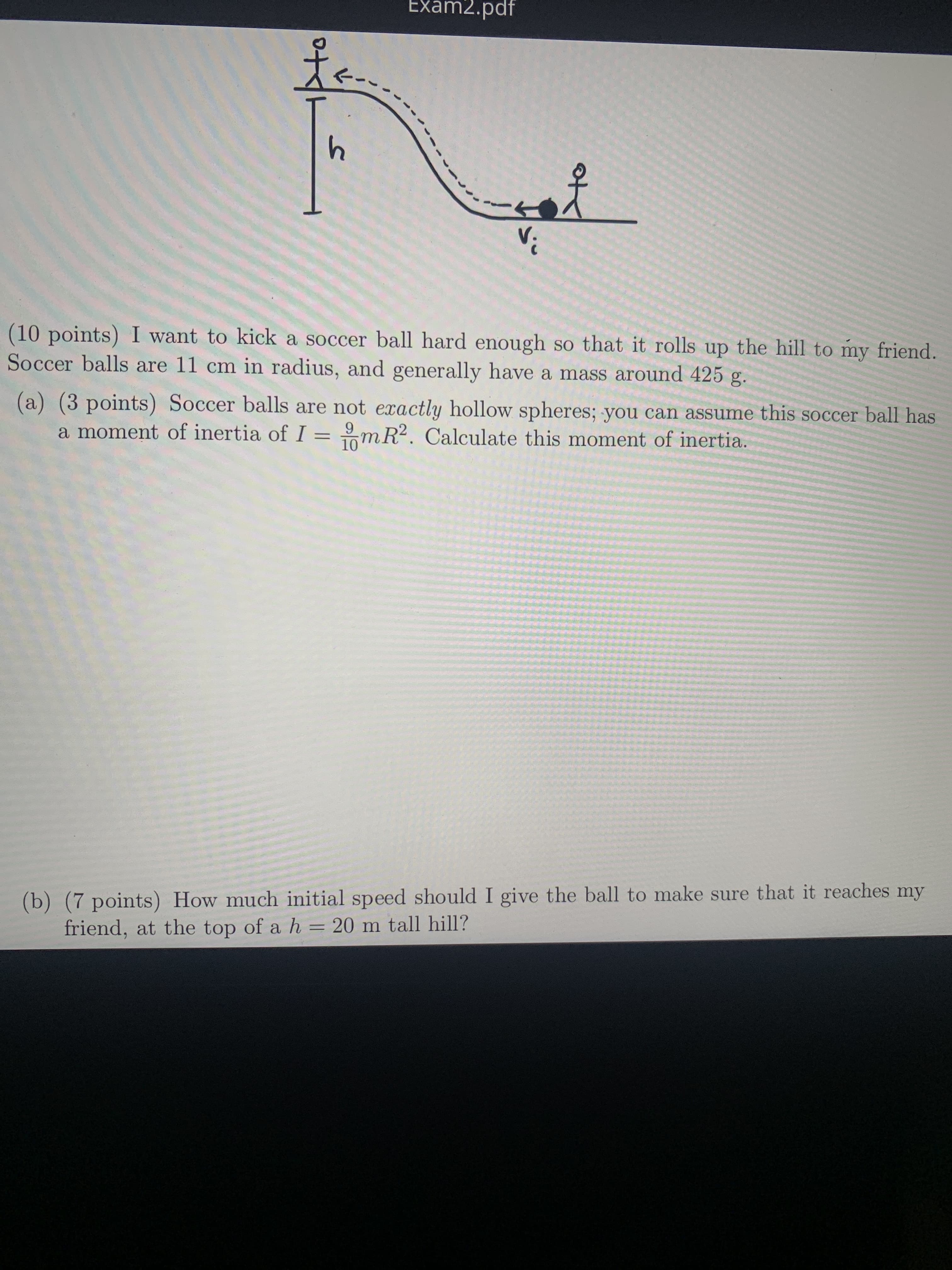 Exam2.pdf
(10 points) I want to kick a soccer ball hard enough so that it rolls up the hill to my friend.
Soccer balls are 11 cm in radius, and generally have a mass around 425 g.
(a) (3 points) Soccer balls are not exactly hollow spheres; you can assume this soccer ball has
a moment of inertia of I =mR2. Calculate this moment of inertia.
9.
10
(b) (7 points) How much initial speed should I give the ball to make sure that it reaches my
friend, at the top of a h = 20 m tall hill?
%3D
