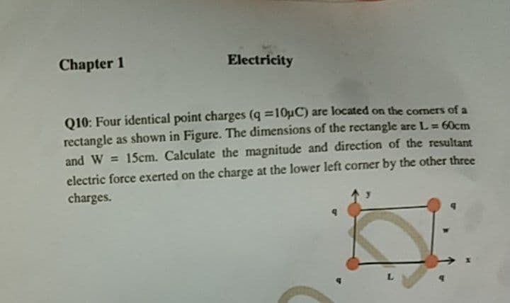 Chapter 1
Electricity
Q10: Four identical point charges (q =10uC) are located on the comers of a
rectangle as shown in Figure. The dimensions of the rectangle are L= 60cm
and W = 15cm. Calculate the magnitude and direction of the resultant
electric force exerted on the charge at the lower left corner by the other three
charges.
