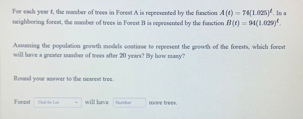 For each year t, the number of trees in Forest A is represented by the function A (t) = 74(1.025). In a
neighboring forest, the number of trees in Forest B is represented by the function B (t) = 94(1.029).
Assuming the population growth models continue to represent the growth of the forests, which forest
will have a greater number of trees after 20 years? By how many?
Round your answer to the nearest tree.
Forest Click for List
will have Number
more trees.