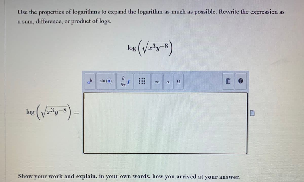 Use the properties of logarithms to expand the logarithm as much as possible. Rewrite the expression as
a sum, difference, or product of logs.
log√r³y-8
(v
ab sin (a)
8
dx
log
f
(√√2³y-8)
X
a $2
Show your work and explain, in your own words, how you arrived at your answer.