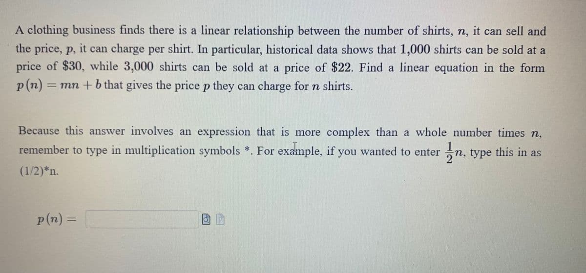A clothing business finds there is a linear relationship between the number of shirts, n, it can sell and
the price, p, it can charge per shirt. In particular, historical data shows that 1,000 shirts can be sold at a
price of $30, while 3,000 shirts can be sold at a price of $22. Find a linear equation in the form
p(n) = mn + b that gives the price p they can charge for n shirts.
Because this answer involves an expression that is more complex than a whole number times n,
remember to type in multiplication symbols *. For example, if you wanted to enter 1⁄n, type this in as
(1/2)*n.
p(n) =