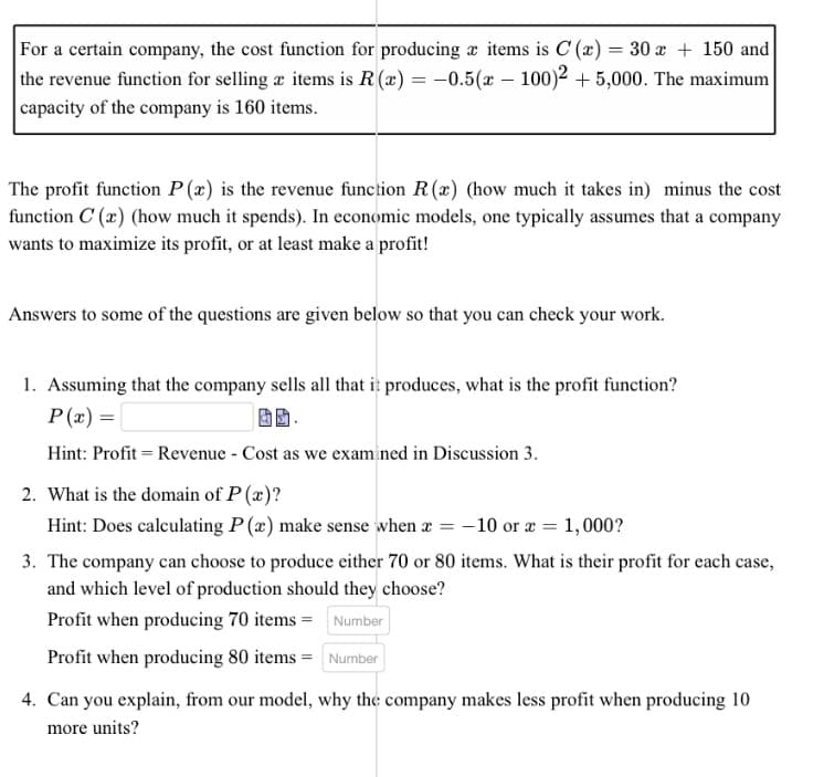 For a certain company, the cost function for producing items is C (x) = 30 x + 150 and
the revenue function for selling æ items is R(x) = -0.5(x - 100)2 +5,000. The maximum
capacity of the company is 160 items.
The profit function P(x) is the revenue function R(x) (how much it takes in) minus the cost
function C (x) (how much it spends). In economic models, one typically assumes that a company
wants to maximize its profit, or at least make a profit!
Answers to some of the questions are given below so that you can check your work.
1. Assuming that the company sells all that it produces, what is the profit function?
P(x) =
Hint: Profit = Revenue - Cost as we examined in Discussion 3.
2. What is the domain of P(x)?
Hint: Does calculating P(x) make sense when x = -10 or x =
=
1,000?
3. The company can choose to produce either 70 or 80 items. What is their profit for each case,
and which level of production should they choose?
Profit when producing 70 items =
Number
Profit when producing 80 items = Number
4. Can you explain, from our model, why the company makes less profit when producing 10
more units?