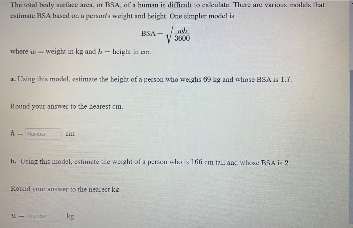 The total body surface area, or BSA, of a human is difficult to calculate. There are various models that
estimate BSA based on a person's weight and height. One simpler model is
where w = weight in kg and h = height in cm.
Round your answer to the nearest cm.
a. Using this model, estimate the height of a person who weighs 69 kg and whose BSA is 1.7.
h =
= Number
cm
BSA=
Round your answer to the nearest kg.
W = Number
b. Using this model, estimate the weight of a person who is 166 cm tall and whose BSA is 2.
wh
3600
kg