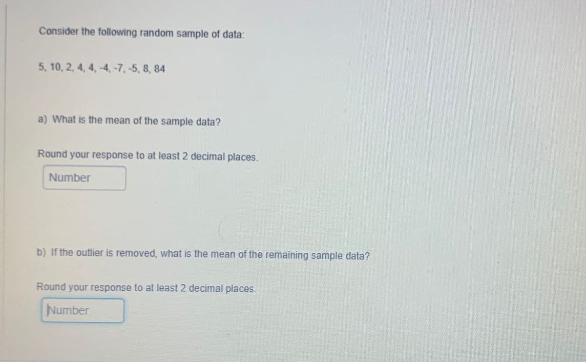 Consider the following random sample of data:
5, 10, 2, 4, 4,-4, -7, -5, 8, 84
a) What is the mean of the sample data?
Round your response to at least 2 decimal places.
Number
b) If the outlier is removed, what is the mean of the remaining sample data?
Round your response to at least 2 decimal places.
Number