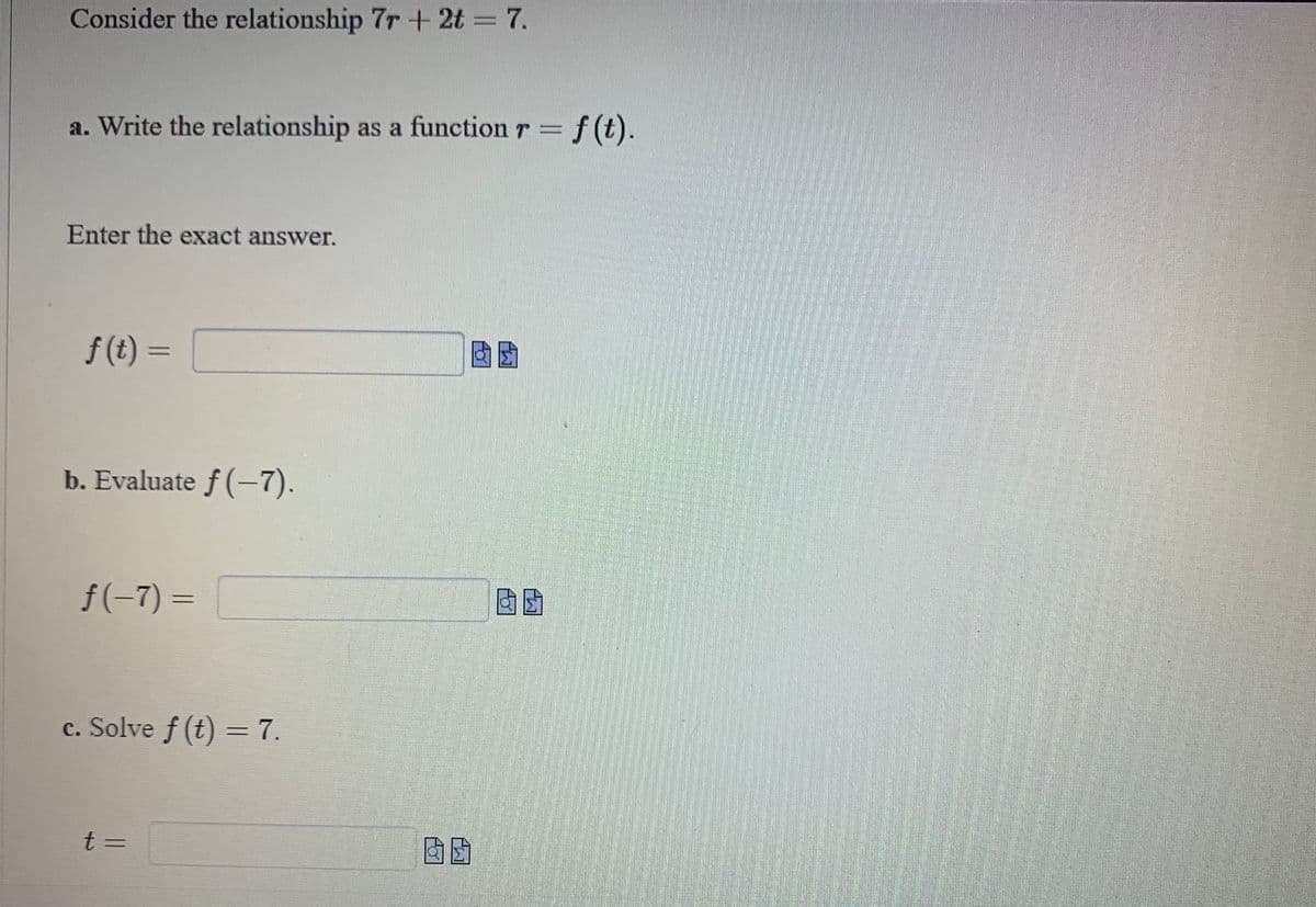 Consider the relationship 7r + 2t = 7.
a. Write the relationship as a function r = f(t).
Enter the exact answer.
f(t)=
b. Evaluate ƒ (−7).
f(-7)=
c. Solve f (t) = 7.
t =
60
团团