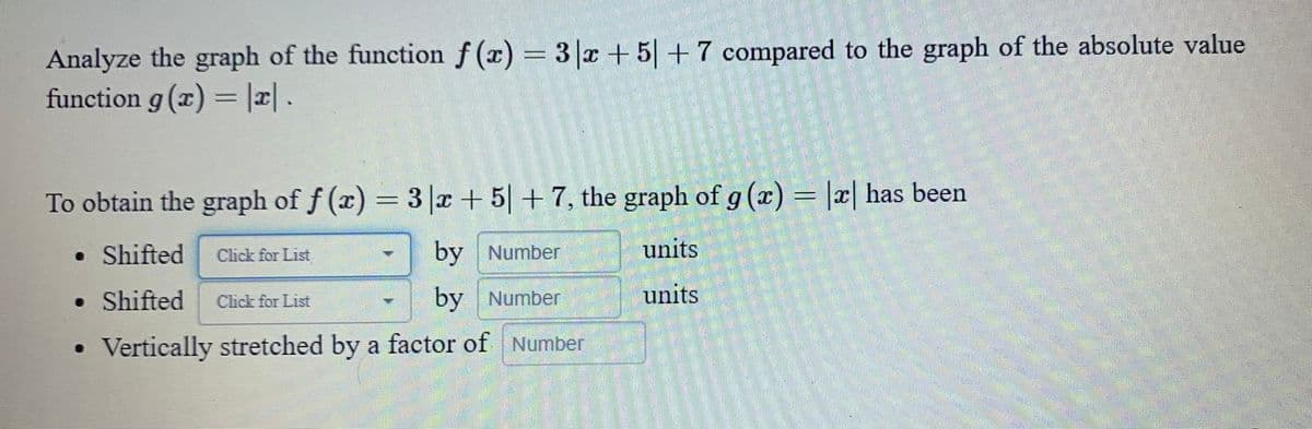 Analyze the graph of the function f(x) = 3x + 5+7 compared to the graph of the absolute value
function g(x) = |x| .
To obtain the graph of f(x) = 3x + 5+7, the graph of g (x) = |x| has been
• Shifted
by Number
units
• Shifted
by Number
units
Vertically stretched by a factor of Number
Click for List
Click for List