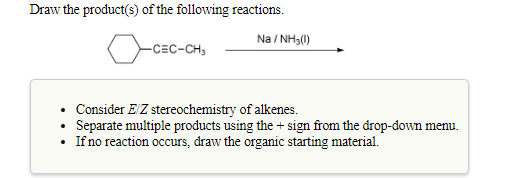 Draw the product(s) of the following reactions.
Na / NH3(1)
-CEC-CH,
• Consider E'Z stereochemistry of alkenes.
Separate multiple products using the + sign from the drop-down menu.
If no reaction occurs, draw the organic starting material.
