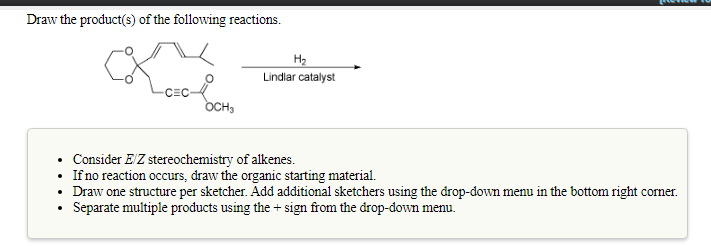 Draw the product(s) of the following reactions.
H2
Lindlar catalyst
CEC-
OCH,
Consider E'Z stereochemistry of alkenes.
• Ifno reaction occurs, draw the organic starting material.
• Draw one structure per sketcher. Add additional sketchers using the drop-down menu in the bottom right corner.
Separate multiple products using the + sign from the drop-down menu.

