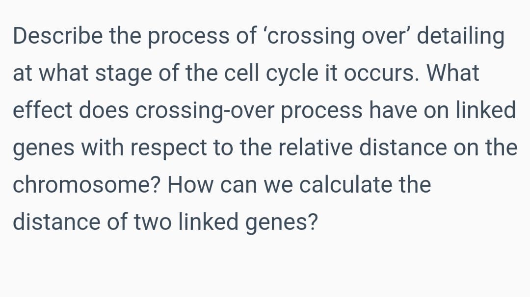 Describe the process of 'crossing over' detailing
at what stage of the cell cycle it occurs. What
effect does crossing-over process have on linked
genes with respect to the relative distance on the
chromosome? How can we calculate the
distance of two linked genes?
