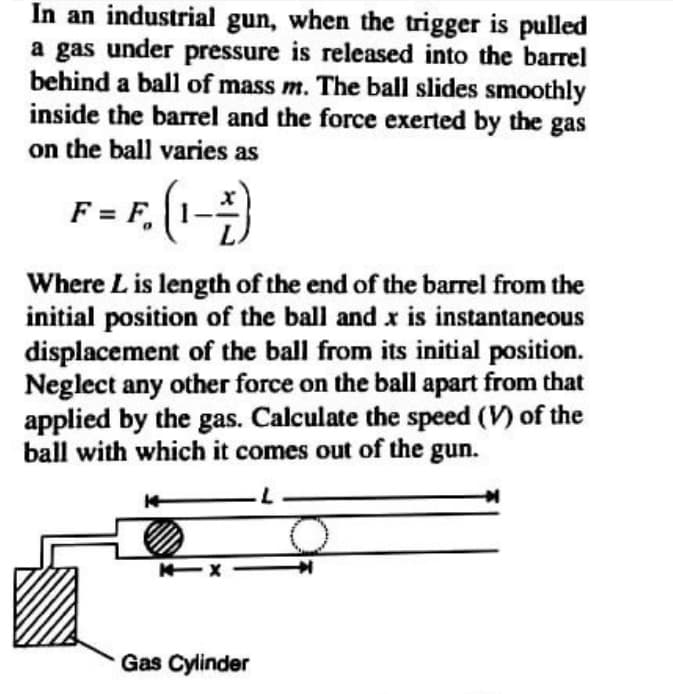 In an industrial gun, when the trigger is pulled
a gas under pressure is released into the barrel
behind a ball of mass m. The ball slides smoothly
inside the barel and the force exerted by the gas
on the ball varies as
F. (1-)
Where L is length of the end of the barrel from the
initial position of the ball and x is instantaneous
displacement of the ball from its initial position.
Neglect any other force on the ball apart from that
applied by the gas. Calculate the speed (V) of the
ball with which it comes out of the gun.
Gas Cylinder
